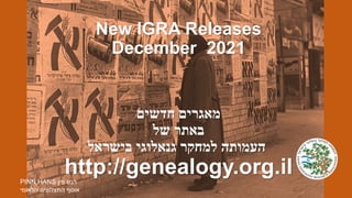 New IGRA Releases
December 2021
‫מאגרים‬
‫חדשים‬
‫באתר‬
‫של‬
‫העמותה‬
‫למחקר‬
‫גנאלוגי‬
‫בישראל‬
http://genealogy.org.il
PINN HANS ‫פין‬ ‫הנס‬
‫הלאומי‬ ‫התצלוצים‬ ‫אוסף‬
 