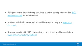 www.pcc-cic.org.uk © 2022 PCC
● Range of virtual courses being delivered over the coming months. See PCC
events calendar for further details
● Visit our website for news, articles and how we can help you www.pcc-
cic.org.uk
● Keep up to date with NHS news - sign up to our free weekly newsletters
www.pcc-cic.org.uk/newsletters/
 