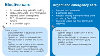 Elective care
• Increased activity to tackle backlog
• Reduce long waits - over 104 weeks
• Improve cancer waiting times
• £2.3 billion elective recovery
funding
• £1.5 billion of capital
Urgent and emergency care
• Improve responsiveness
• 5,000 extra beds
• National funding to develop virtual ward
models by Dec 2022
• Improved urgent two hour community
response
Points to note
• Every system has to develop an elective
care recovery plan
• Systems and providers will need to be
involved in plans to prioritise and assess
risk.
• Systems to draw up plans across inpatient,
outpatient and diagnostic services
• PCNs to support implementation of early
cancer diagnoses as per the contract DES
Points to note
• Systems asked to build on work in the 10
point action plan
• Plans to be put in place for integrated health
and care plans for children and young
people’s services
• A key focus will be on anticipatory care
 