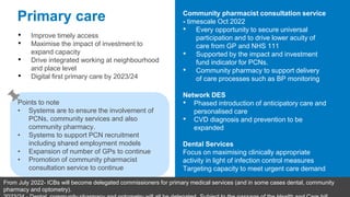 Primary care
• Improve timely access
• Maximise the impact of investment to
expand capacity
• Drive integrated working at neighbourhood
and place level
• Digital first primary care by 2023/24
Community pharmacist consultation service
- timescale Oct 2022
• Every opportunity to secure universal
participation and to drive lower acuity of
care from GP and NHS 111
• Supported by the impact and investment
fund indicator for PCNs.
• Community pharmacy to support delivery
of care processes such as BP monitoring
Network DES
• Phased introduction of anticipatory care and
personalised care
• CVD diagnosis and prevention to be
expanded
Dental Services
Focus on maximising clinically appropriate
activity in light of infection control measures
Targeting capacity to meet urgent care demand
Points to note
• Systems are to ensure the involvement of
PCNs, community services and also
community pharmacy.
• Systems to support PCN recruitment
including shared employment models
• Expansion of number of GPs to continue
• Promotion of community pharmacist
consultation service to continue
From July 2022- ICBs will become delegated commissioners for primary medical services (and in some cases dental, community
pharmacy and optometry).
 