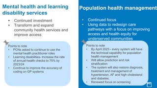 Mental health and learning
disability services
• Continued investment
• Transform and expand
community health services and
improve access
Population health management
• Continued focus
• Using data to redesign care
pathways with a focus on improving
access and health equity for
underserved communities
Points to note
• PCNs asked to continue to use the
mental health practitioner roles
• Learning disabilities- Increase the rate
of annual health checks to 75% by
2023/24
• Continue to improve the accuracy of
coding on GP systems
Points to note
• By April 2023 - every system will have
the technical capability for population
health management
• Will allow prediction and risk
stratification
• The system will also restore diagnosis,
treatment and management of
hypertension, AF and high cholesterol
and diabetes.
• Renewed focus on screening
 