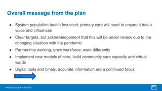 www.pcc-cic.org.uk © 2022 PCC
Overall message from the plan
● System population health focussed, primary care will need to ensure it has a
voice and influences
● Clear targets, but acknowledgement that this will be under review due to the
changing situation with the pandemic
● Partnership working, grow workforce, work differently
● Implement new models of care, build community care capacity and virtual
wards
● Digital tools and timely, accurate information are a continued focus
Link to document
 