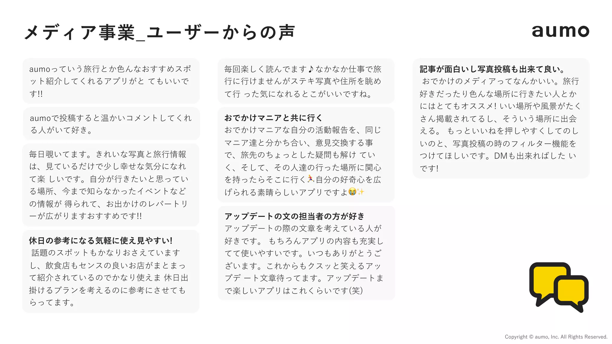 メディア事業_ユーザーからの声
Copyright © aumo, Inc. All Rights Reserved.
おでかけマニアと共に⾏く
おでかけマニアな⾃分の活動報告を、同じ
マニア達と分かち合い、意⾒交換する事
で、旅先のちょっとした疑問も解け てい
く、そして、その⼈達の⾏った場所に関⼼
を持ったらそこに⾏く🏃⾃分の好奇⼼を広
げられる素晴らしいアプリですよ😭✨
アップデートの⽂の担当者の⽅が好き
アップデートの際の⽂章を考えている⼈が
好きです。 もちろんアプリの内容も充実し
てて使いやすいです。いつもありがとうご
ざいます。これからもクスッと笑えるアッ
プデ ート⽂章待ってます。アップデートま
で楽しいアプリはこれくらいです(笑)
記事が⾯⽩いし写真投稿も出来て良い。
おでかけのメディアってなんかいい。旅⾏
好きだったり⾊んな場所に⾏きたい⼈とか
にはとてもオススメ! いい場所や⾵景がたく
さん掲載されてるし、そういう場所に出会
える。 もっといいねを押しやすくしてのし
いのと、写真投稿の時のフィルター機能を
つけてほしいです。DMも出来ればした い
です!
休⽇の参考になる気軽に使え⾒やすい!
話題のスポットもかなりおさえています
し、飲⾷店もセンスの良いお店がまとまっ
て紹介されているのでかなり使えま 休⽇出
掛けるブランを考えるのに参考にさせても
らってます。
毎回楽しく読んでます♪なかなか仕事で旅
⾏に⾏けませんがステキ写真や住所を眺め
て⾏ った気になれるとこがいいですね。
毎⽇覗いてます。きれいな写真と旅⾏情報
は、⾒ているだけで少し幸せな気分になれ
て楽 しいです。⾃分が⾏きたいと思ってい
る場所、今まで知らなかったイベントなど
の情報が 得られて、お出かけのレパートリ
ーが広がりますおすすめです!!
aumoっていう旅⾏とか⾊んなおすすめスポ
ット紹介してくれるアプリがと てもいいで
す!!
aumoで投稿すると温かいコメントしてくれ
る⼈がいて好き。
 