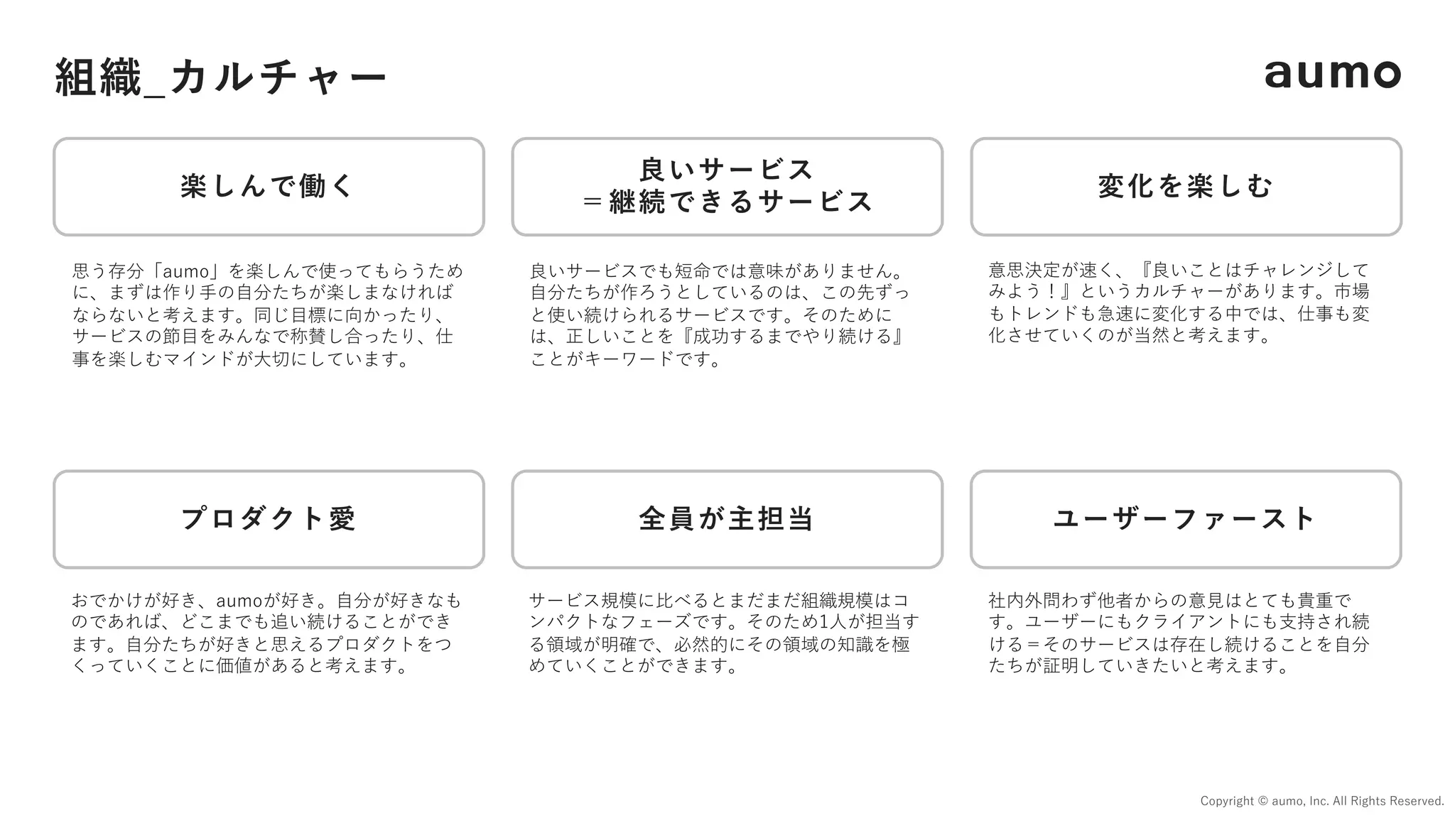 組織_カルチャー
Copyright © aumo, Inc. All Rights Reserved.
楽しんで働く
良いサービス
＝継続できるサービス
ユーザーファースト
変化を楽しむ
全員が主担当
プロダクト愛
良いサービスでも短命では意味がありません。
⾃分たちが作ろうとしているのは、この先ずっ
と使い続けられるサービスです。そのために
は、正しいことを『成功するまでやり続ける』
ことがキーワードです。
思う存分「aumo」を楽しんで使ってもらうため
に、まずは作り⼿の⾃分たちが楽しまなければ
ならないと考えます。同じ⽬標に向かったり、
サービスの節⽬をみんなで称賛し合ったり、仕
事を楽しむマインドが⼤切にしています。
社内外問わず他者からの意⾒はとても貴重で
す。ユーザーにもクライアントにも⽀持され続
ける＝そのサービスは存在し続けることを⾃分
たちが証明していきたいと考えます。
サービス規模に⽐べるとまだまだ組織規模はコ
ンパクトなフェーズです。そのため1⼈が担当す
る領域が明確で、必然的にその領域の知識を極
めていくことができます。
意思決定が速く、『良いことはチャレンジして
みよう！』というカルチャーがあります。市場
もトレンドも急速に変化する中では、仕事も変
化させていくのが当然と考えます。
おでかけが好き、aumoが好き。⾃分が好きなも
のであれば、どこまでも追い続けることができ
ます。⾃分たちが好きと思えるプロダクトをつ
くっていくことに価値があると考えます。
 