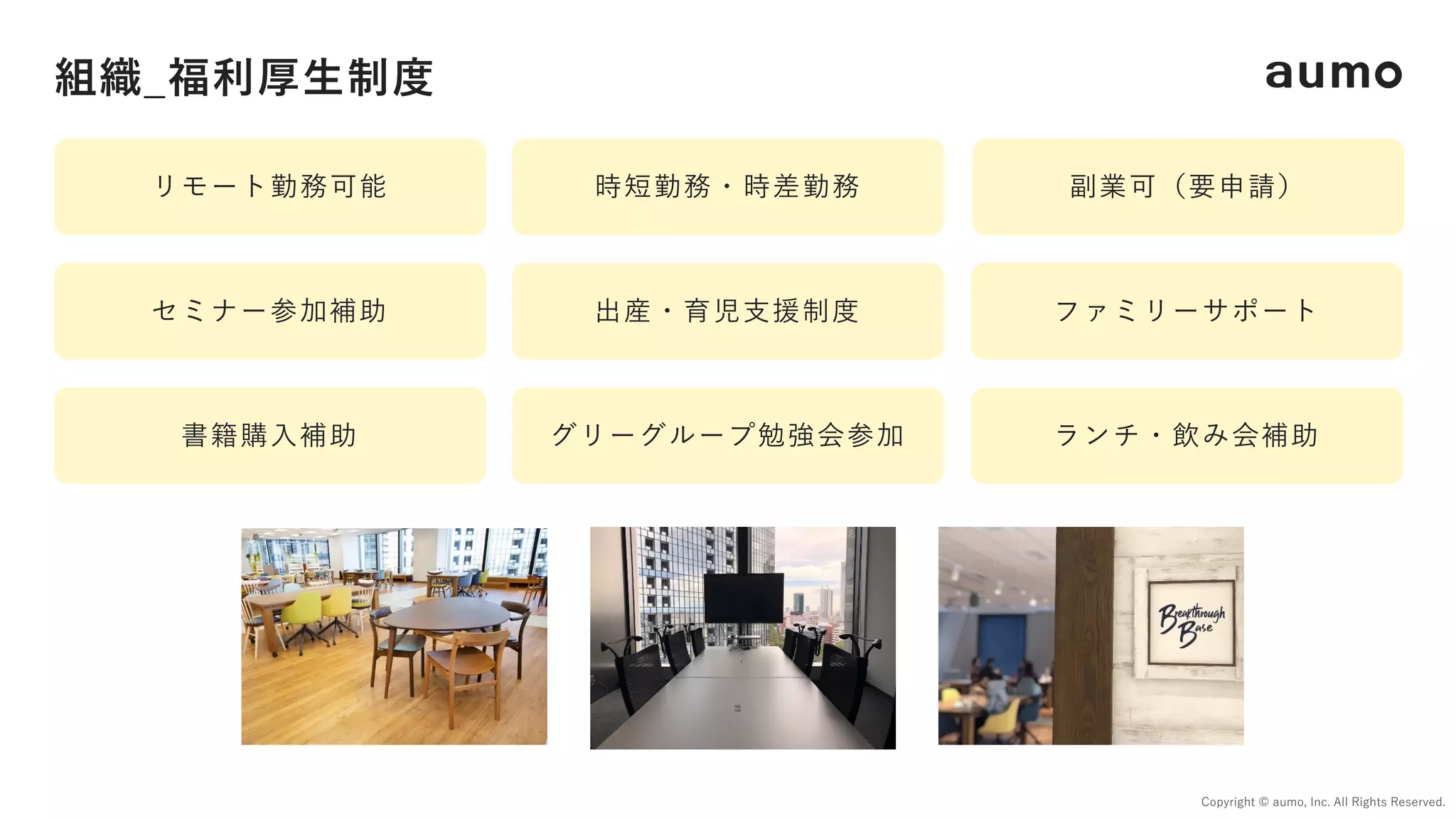 組織_福利厚⽣制度
Copyright © aumo, Inc. All Rights Reserved.
リモート勤務可能 時短勤務・時差勤務 副業可（要申請）
セミナー参加補助 出産・育児⽀援制度 ファミリーサポート
書籍購⼊補助 グリーグループ勉強会参加 ランチ・飲み会補助
 