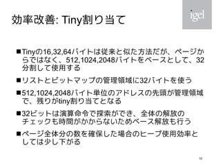 10
効率改善: Tiny割り当て
Tinyの16,32,64バイトは従来と似た方法だが、ページか
らではなく、512,1024,2048バイトをベースとして、32
分割して使用する
リストとビットマップの管理領域に32バイトを使う
512,1024,2048バイト単位のアドレスの先頭が管理領域
で、残りがtiny割り当てとなる
32ビットは演算命令で探索ができ、全体の解放の
チェックも時間がかからないためベース解放も行う
ページ全体分の数を確保した場合のヒープ使用効率と
しては少し下がる
 