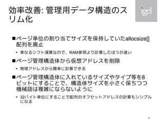 11
効率改善: 管理用データ構造のス
リム化
ページ単位の割り当てサイズを保持していたallocsize[]
配列を廃止

単なるシフト演算なので、RAM参照より計算したほうが速い
ページ管理構造体から仮想アドレスを削除

物理アドレスから簡単に計算できる
ページ管理構造体に入れているサイズやタイプ等を8
ビットにすることで、構造体サイズを小さく保ちつつ
機械語は複雑にならないように

32バイト単位にすることで配列のオフセットアドレスの計算もシンプル
になる
 