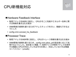 14
CPU新機能対応
 Hardware Feedback Interface

物理アドレスをMSRに設定し、CPUがそこに性能やエネルギー効率に関
する情報を書き込む仕組み

VMM領域の破壊を避けるためアドレスチェックを行い、隠蔽もできるよ
うにした

config.vmm.conceal_hw_feedback
 Processor Trace

物理アドレスをMSR等に設定し、CPUがトレース情報を書き込む仕組み

VMM領域の破壊を避けるため、config.vmm.allow_ptの設定値に応じて処
理するようにした。設定値 0: 隠蔽 / 1: 仮想マシンの物理アドレスを使用
する機能にCPUが対応していればそれを使い、対応していなければ隠蔽
/ 2: パススルー (unsafe)
 