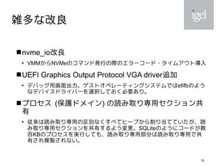 15
雑多な改良
nvme_io改良

VMMからNVMeのコマンド発行の際のエラーコード・タイムアウト導入
UEFI Graphics Output Protocol VGA driver追加

デバッグ用画面出力。ゲストオペレーティングシステムではefifbのよう
なデバイスドライバーを選択しておく必要あり。
プロセス (保護ドメイン) の読み取り専用セクション共
有

従来は読み取り専用の区別なくすべてヒープから割り当てていたが、読
み取り専用セクションを共有するよう変更。SQLiteのようにコードが数
百KBのプロセスを実行しても、読み取り専用部分は読み取り専用で共
有され複製されない。
 