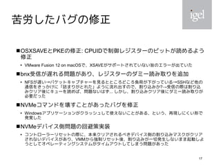 17
苦労したバグの修正
OSXSAVEとPKEの修正: CPUIDで制御レジスターのビットが読めるよう
修正

VMware Fusion 12 on macOSで、XSAVEがサポートされていない旨のエラーが出ていた
bnx受信が遅れる問題があり、レジスターのダミー読み取りを追加

NFSが遅い→パケットキャプチャーを見るとところどころ負荷が下がっている→SSHなど他の
通信をきっかけに「詰まりがとれた」ように流れ出すので、割り込みか?→受信の際は割り込
みクリア後にキューを読めば、問題ないはず... しかし、割り込みクリア後にダミー読み取りが
必要だった
NVMeコマンドを壊すことがあったバグを修正

Windowsアプリケーションがクラッシュして使えないことがある、という、再現しにくい形で
発覚した
NVMeデバイス側問題の回避策実装

コントローラーリセットの際に、本来クリアされるべきデバイス側の割り込みマスクがクリア
されないデバイスがあり、VMMから強制リセット後、割り込みが一切発生しないまま起動しよ
うとしてオペレーティングシステムがタイムアウトしてしまう問題があった
 