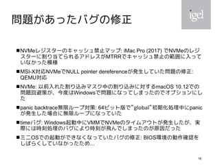18
問題があったバグの修正
NVMeレジスターのキャッシュ禁止マップ: iMac Pro (2017) でNVMeのレジ
スターに割り当てられるアドレスがMTRRでキャッシュ禁止の範囲に入って
いなかった模様
MSI-X対応NVMeでNULL pointer dereferenceが発生していた問題の修正:
QEMU対応
NVMe: 以前入れた割り込みマスク中の割り込みに対するmacOS 10.12での
問題回避策が、今度はWindowsで問題になってしまったのでオプションにし
た
panic backtrace無限ループ対策: 64ビット版で”global”初期化処理中にpanic
が発生した場合に無限ループになっていた
timeバグ: Windows起動中にVMMでNVMeのタイムアウトが発生したが、実
際には時刻処理のバグにより時刻が飛んでしまったのが原因だった
ミニOSでの起動ができなくなっていたバグの修正: BIOS環境の動作確認を
しばらくしていなかったため...
 