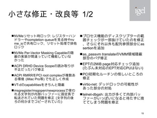 19
小さな修正・改良等 1/2
 NVMeリセット時ロック: レジスターハン
ドラーやcompletion queueを見る時やnv
me_ioで共有ロック、リセット処理で排他
ロック
 NVMe Per-Vector Masking Capableの隠
蔽の実装が間違っていて機能していな
かった
 ACPI DRHD Device Scopeの読み取りが
不正だったバグ修正
 ACPI RMRRをPCI root complexが複数あ
る環境 (iMac Pro等) でも正しく作成
 VT-dのcapabilitiesをきちんと隠蔽
 msgregister/msgopen/newprocessで使わ
れる文字列が内部バッファーに固定長で
転送されていた問題を修正 (文字列の後
ろの何かまでコピーされていた)
 プロセス機能のディスクリプターの範
囲チェックが一部抜けていたのを修正
、さらにそれ以外も配列参照部分にas
sertionを追加
as_passvm translateのVMM領域隠蔽
部分のバグ修正
 EPTの2MiB page対応チェック追加
(たぶん未対応のEPT対応CPUはない)
 PCI初期化ルーチンの怪しいところの
修正
 virtio-net: デッドロックの可能性が
あった部分の対処
 telnet-dbgsh: 出力が多くて内部バッ
ファーがいっぱいになると待たずに捨
ててしまう問題を修正
 