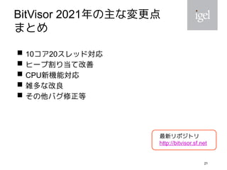 21
BitVisor 2021年の主な変更点
まとめ
 10コア20スレッド対応
 ヒープ割り当て改善
 CPU新機能対応
 雑多な改良
 その他バグ修正等
21
最新リポジトリ
http://bitvisor.sf.net
 