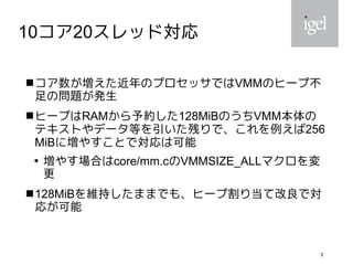 3
10コア20スレッド対応
コア数が増えた近年のプロセッサではVMMのヒープ不
足の問題が発生
ヒープはRAMから予約した128MiBのうちVMM本体の
テキストやデータ等を引いた残りで、これを例えば256
MiBに増やすことで対応は可能

増やす場合はcore/mm.cのVMMSIZE_ALLマクロを変
更
128MiBを維持したままでも、ヒープ割り当て改良で対
応が可能
 