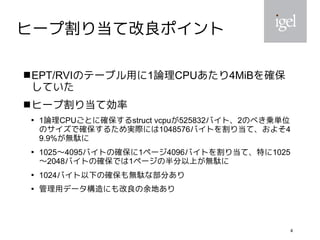 4
ヒープ割り当て改良ポイント
EPT/RVIのテーブル用に1論理CPUあたり4MiBを確保
していた
ヒープ割り当て効率

1論理CPUごとに確保するstruct vcpuが525832バイト、2のべき乗単位
のサイズで確保するため実際には1048576バイトを割り当て、およそ4
9.9%が無駄に

1025〜4095バイトの確保に1ページ4096バイトを割り当て、特に1025
〜2048バイトの確保では1ページの半分以上が無駄に

1024バイト以下の確保も無駄な部分あり

管理用データ構造にも改良の余地あり
 