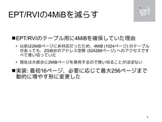 5
EPT/RVIの4MiBを減らす
EPT/RVIのテーブル用に4MiBを確保していた理由

以前は2MiBページに非対応だったため、4MiB (1024ページ) のテーブル
があっても、2GiB分のアドレス空間 (524288ページ) へのアクセスです
べて使い切っていた

現在は大部分に2MiBページを使用するので使い切ることがほぼない
実装: 最初16ページ、必要に応じて最大256ページまで
動的に増やす形に変更した
 