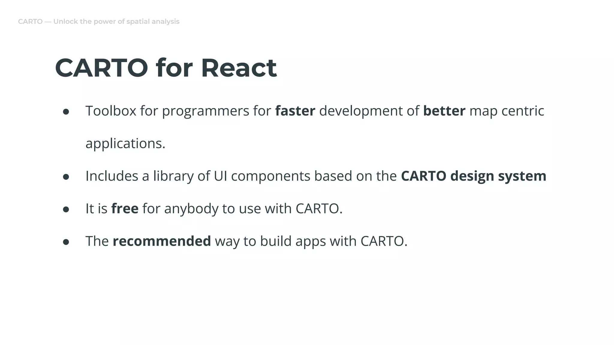 CARTO — Unlock the power of spatial analysis
CARTO for React
● Toolbox for programmers for faster development of better map centric
applications.
● Includes a library of UI components based on the CARTO design system
● It is free for anybody to use with CARTO.
● The recommended way to build apps with CARTO.
 