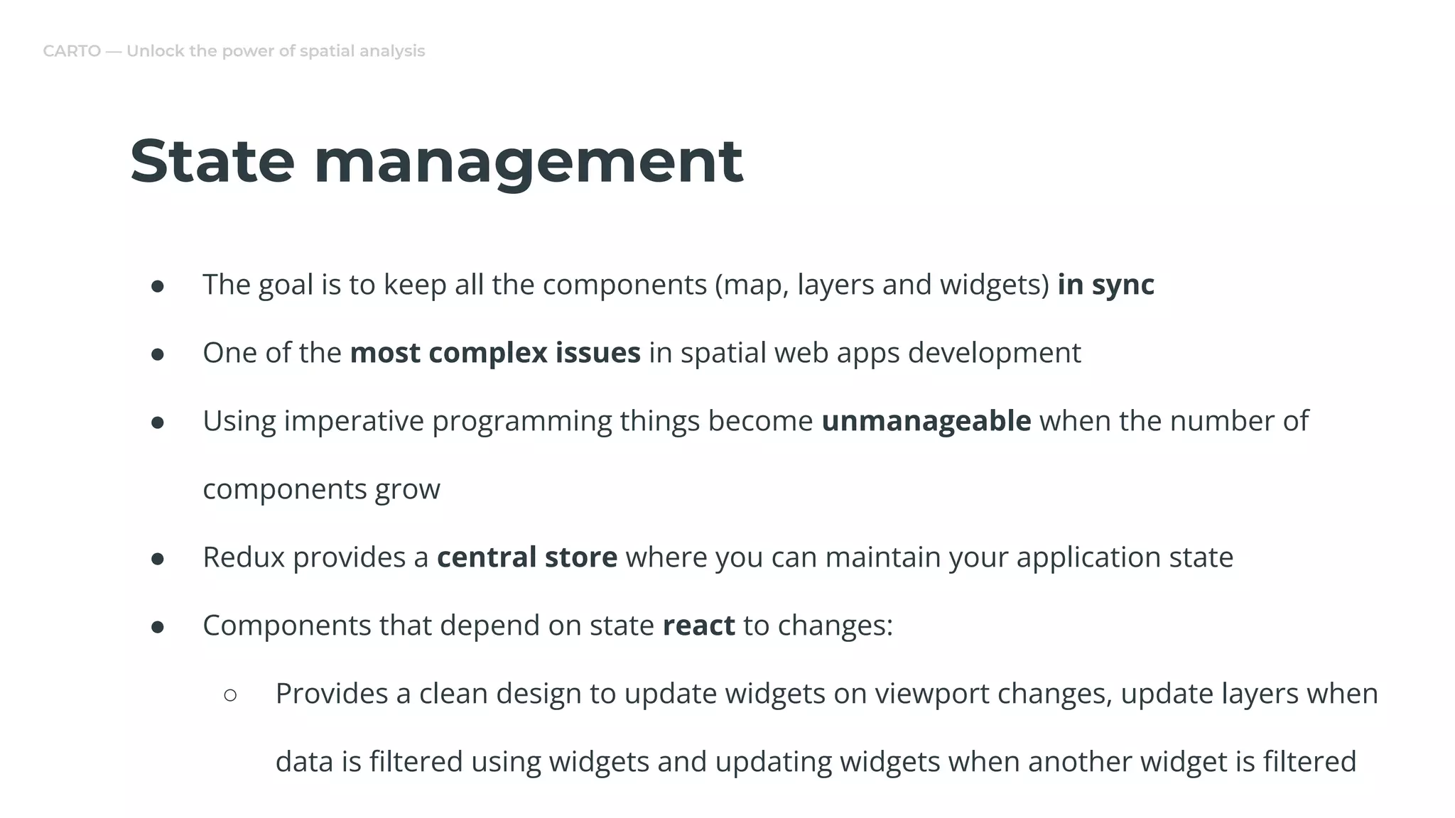 CARTO — Unlock the power of spatial analysis
State management
● The goal is to keep all the components (map, layers and widgets) in sync
● One of the most complex issues in spatial web apps development
● Using imperative programming things become unmanageable when the number of
components grow
● Redux provides a central store where you can maintain your application state
● Components that depend on state react to changes:
○ Provides a clean design to update widgets on viewport changes, update layers when
data is ﬁltered using widgets and updating widgets when another widget is ﬁltered
 