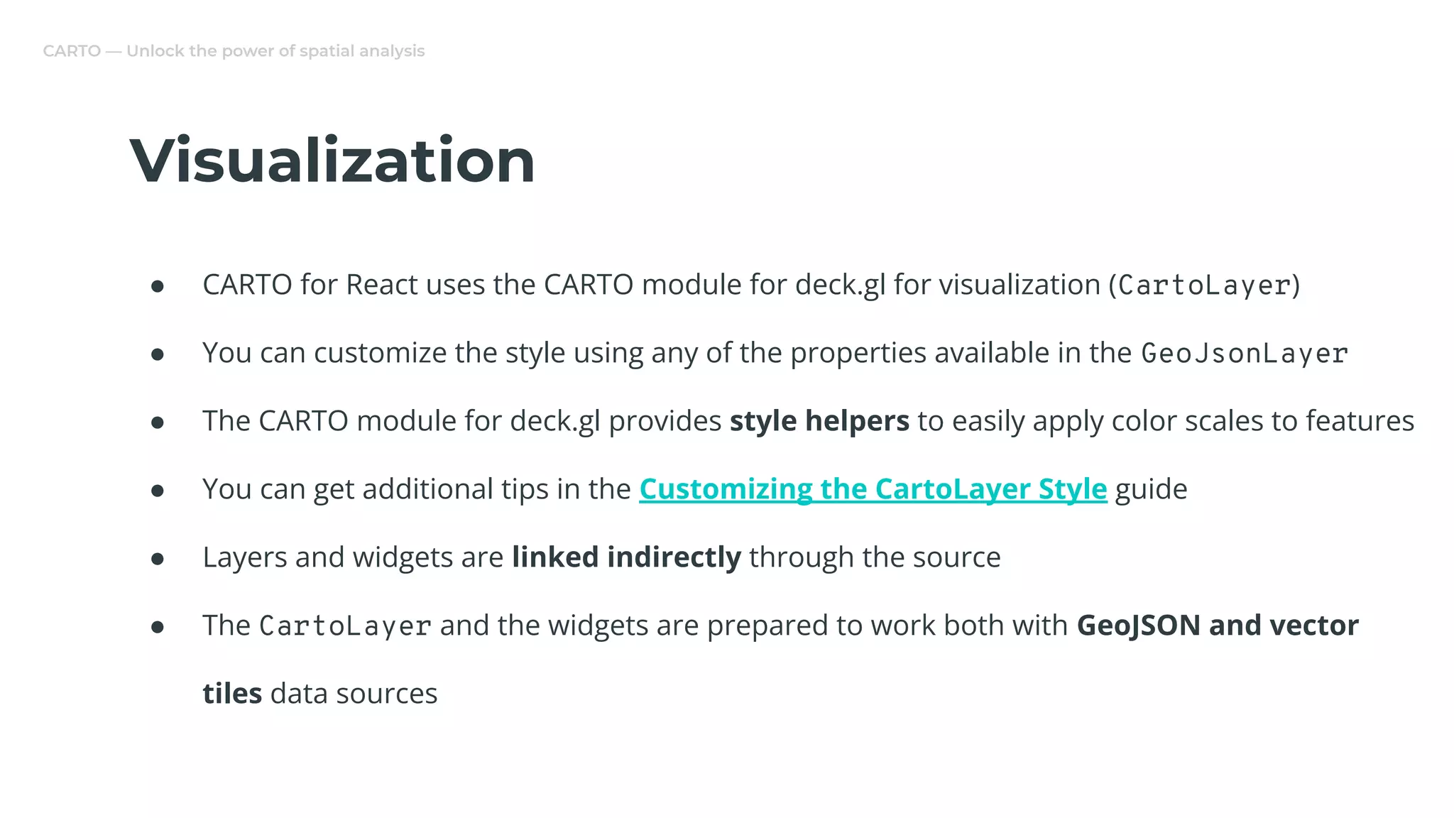 CARTO — Unlock the power of spatial analysis
Visualization
● CARTO for React uses the CARTO module for deck.gl for visualization (CartoLayer)
● You can customize the style using any of the properties available in the GeoJsonLayer
● The CARTO module for deck.gl provides style helpers to easily apply color scales to features
● You can get additional tips in the Customizing the CartoLayer Style guide
● Layers and widgets are linked indirectly through the source
● The CartoLayer and the widgets are prepared to work both with GeoJSON and vector
tiles data sources
 
