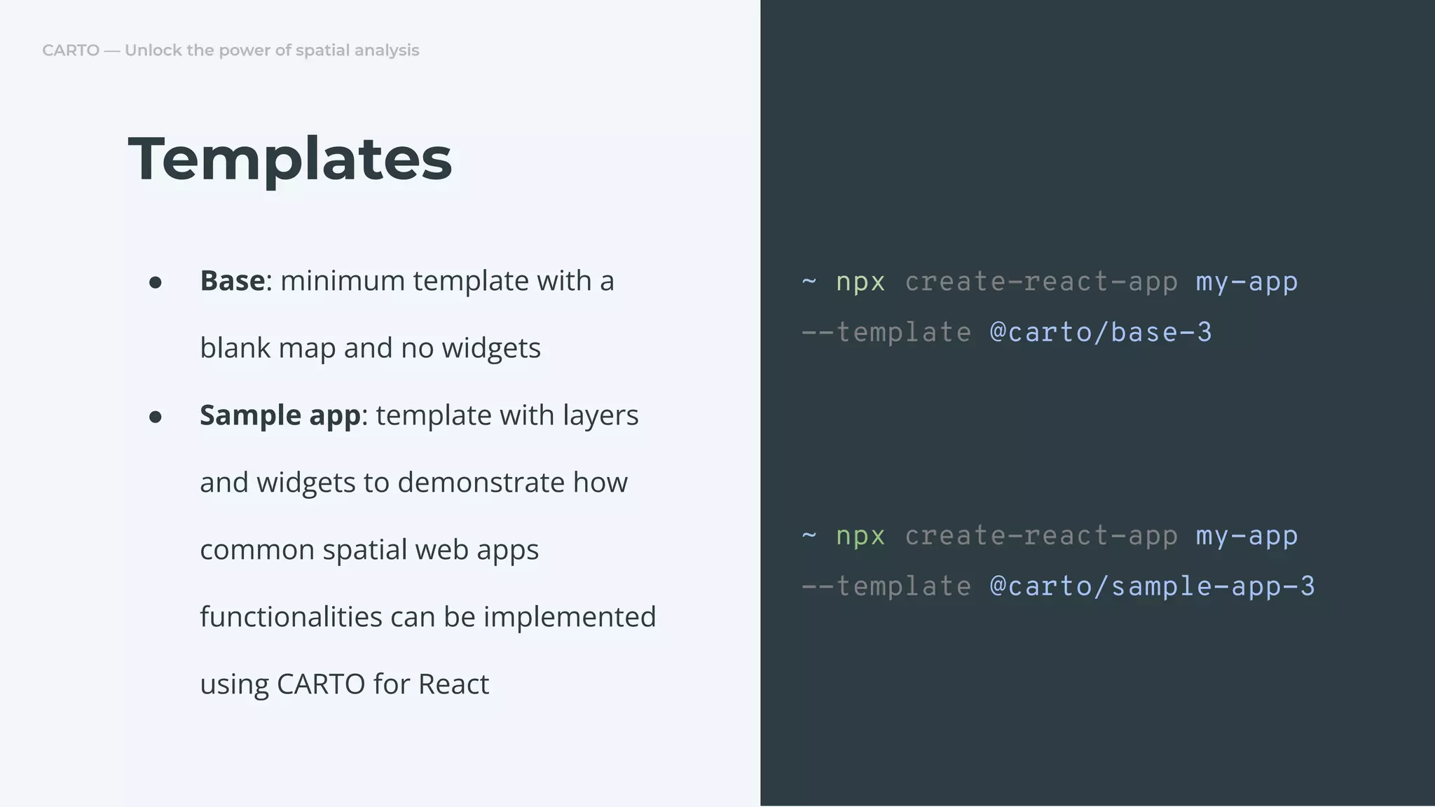 CARTO — Unlock the power of spatial analysis
● Base: minimum template with a
blank map and no widgets
● Sample app: template with layers
and widgets to demonstrate how
common spatial web apps
functionalities can be implemented
using CARTO for React
Templates
~ npx create-react-app my-app
--template @carto/base-3
~ npx create-react-app my-app
--template @carto/sample-app-3
 