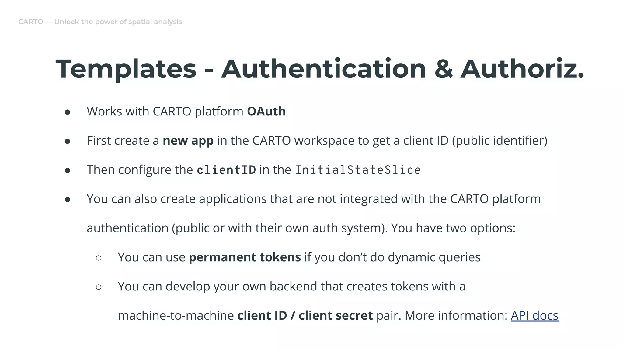 CARTO — Unlock the power of spatial analysis
Templates - Authentication & Authoriz.
● Works with CARTO platform OAuth
● First create a new app in the CARTO workspace to get a client ID (public identiﬁer)
● Then conﬁgure the clientID in the InitialStateSlice
● You can also create applications that are not integrated with the CARTO platform
authentication (public or with their own auth system). You have two options:
○ You can use permanent tokens if you don’t do dynamic queries
○ You can develop your own backend that creates tokens with a
machine-to-machine client ID / client secret pair. More information: API docs
 