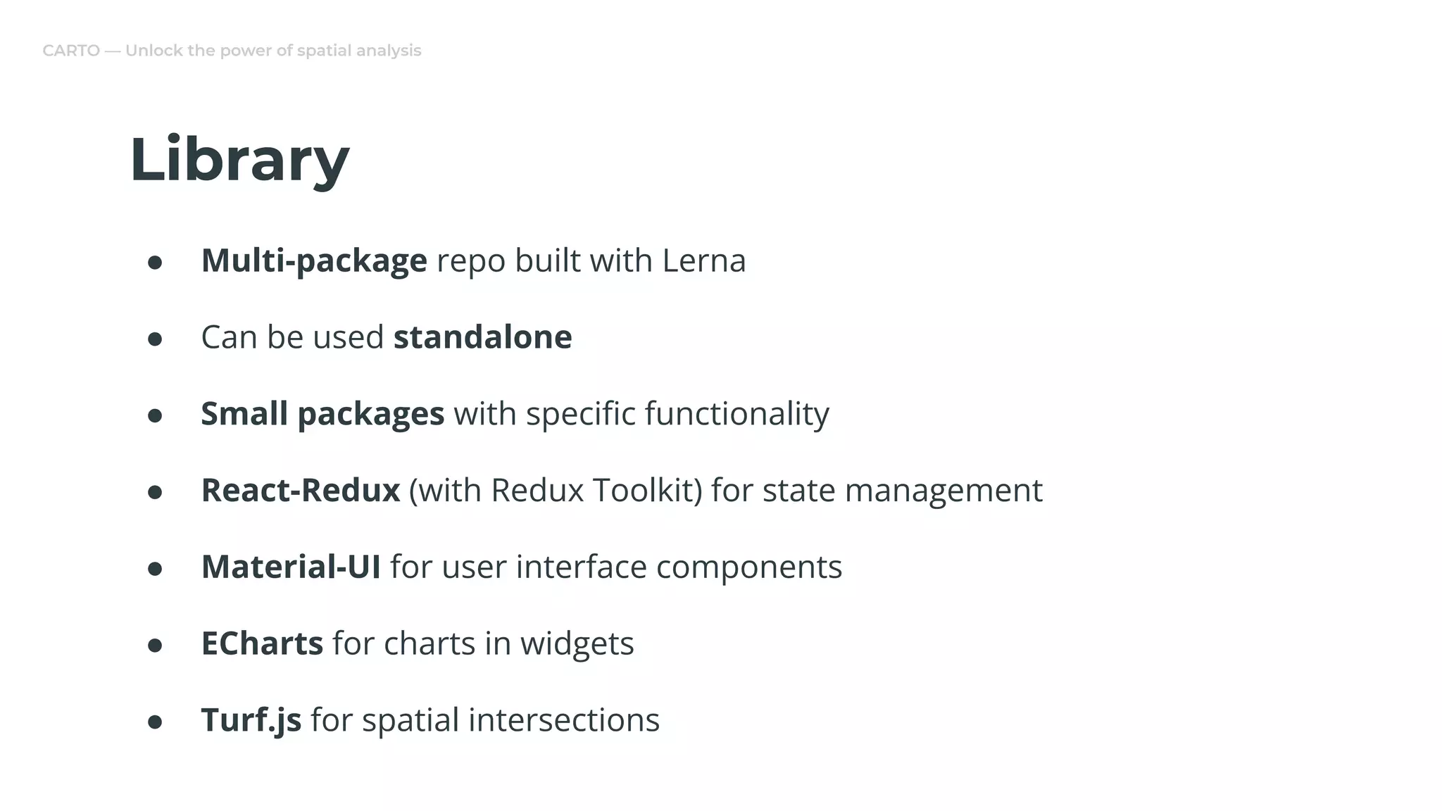 CARTO — Unlock the power of spatial analysis
Library
● Multi-package repo built with Lerna
● Can be used standalone
● Small packages with speciﬁc functionality
● React-Redux (with Redux Toolkit) for state management
● Material-UI for user interface components
● ECharts for charts in widgets
● Turf.js for spatial intersections
 