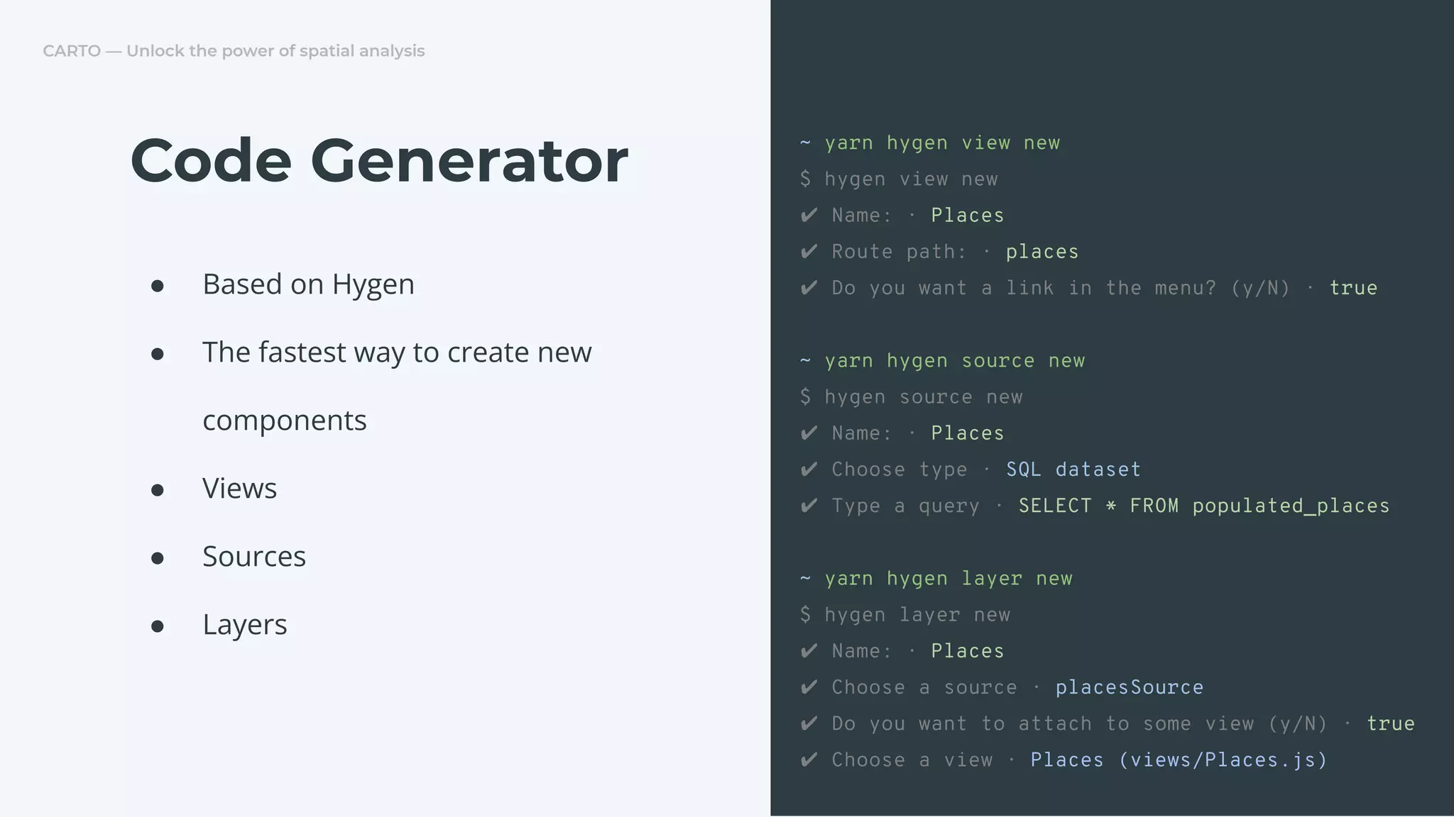CARTO — Unlock the power of spatial analysis
● Based on Hygen
● The fastest way to create new
components
● Views
● Sources
● Layers
Code Generator
~ yarn hygen view new
$ hygen view new
✔ Name: · Places
✔ Route path: · places
✔ Do you want a link in the menu? (y/N) · true
~ yarn hygen source new
$ hygen source new
✔ Name: · Places
✔ Choose type · SQL dataset
✔ Type a query · SELECT * FROM populated_places
~ yarn hygen layer new
$ hygen layer new
✔ Name: · Places
✔ Choose a source · placesSource
✔ Do you want to attach to some view (y/N) · true
✔ Choose a view · Places (views/Places.js)
 