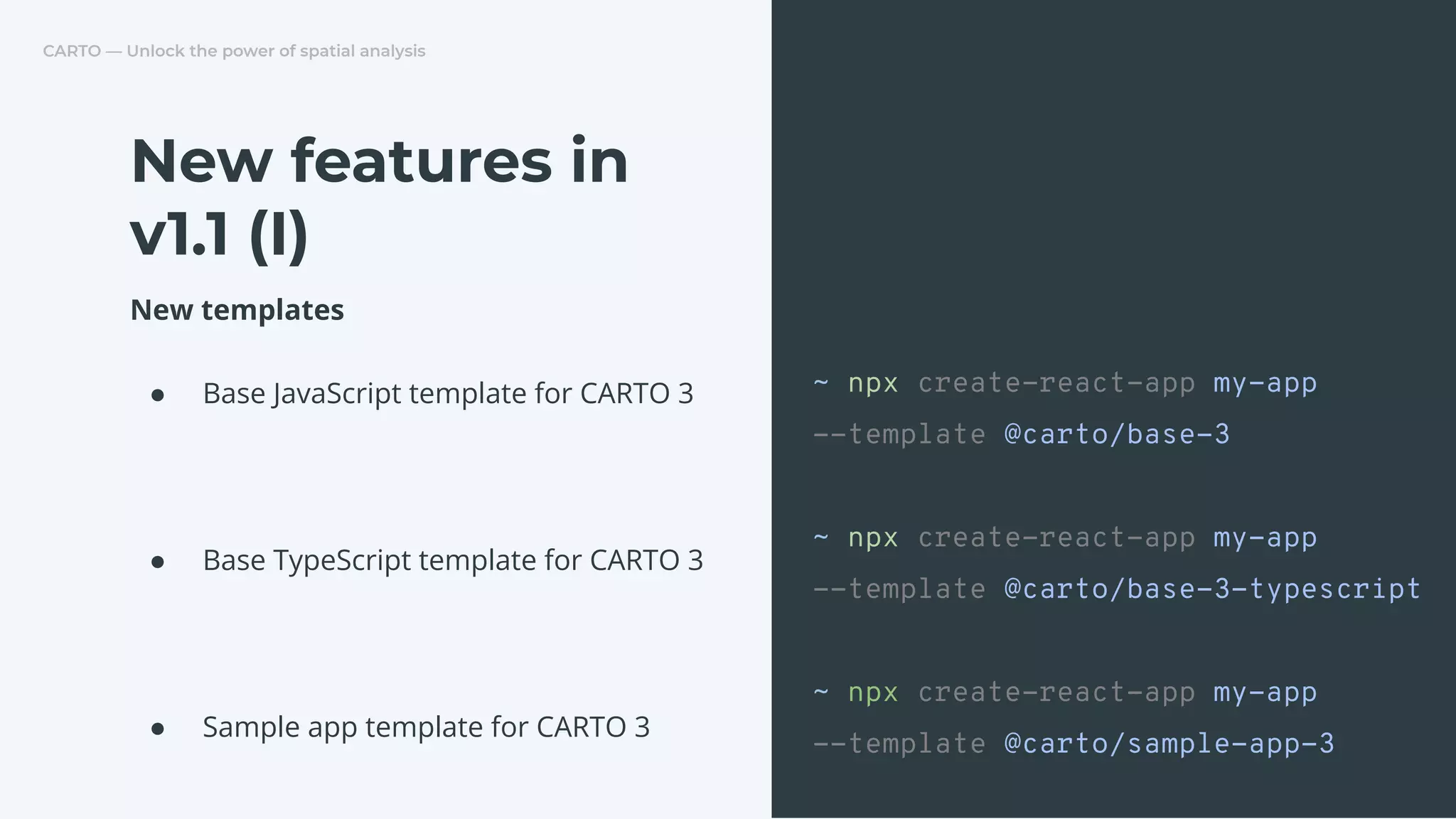 CARTO — Unlock the power of spatial analysis
New templates
● Base JavaScript template for CARTO 3
● Base TypeScript template for CARTO 3
● Sample app template for CARTO 3
New features in
v1.1 (I)
~ npx create-react-app my-app
--template @carto/base-3
~ npx create-react-app my-app
--template @carto/base-3-typescript
~ npx create-react-app my-app
--template @carto/sample-app-3
 