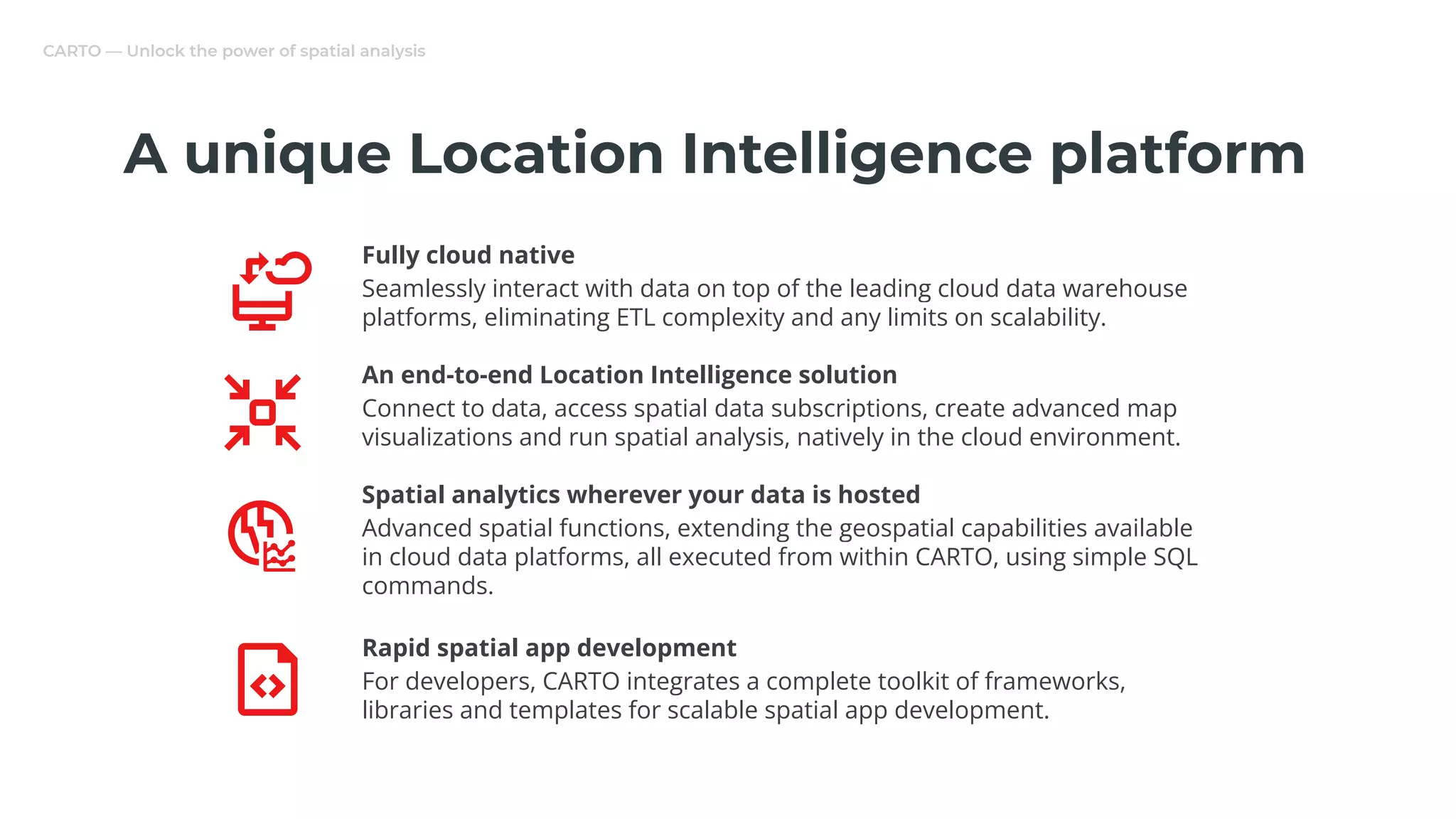 CARTO — Unlock the power of spatial analysis
Fully cloud native
Seamlessly interact with data on top of the leading cloud data warehouse
platforms, eliminating ETL complexity and any limits on scalability.
An end-to-end Location Intelligence solution
Connect to data, access spatial data subscriptions, create advanced map
visualizations and run spatial analysis, natively in the cloud environment.
Spatial analytics wherever your data is hosted
Advanced spatial functions, extending the geospatial capabilities available
in cloud data platforms, all executed from within CARTO, using simple SQL
commands.
Rapid spatial app development
For developers, CARTO integrates a complete toolkit of frameworks,
libraries and templates for scalable spatial app development.
A unique Location Intelligence platform
 