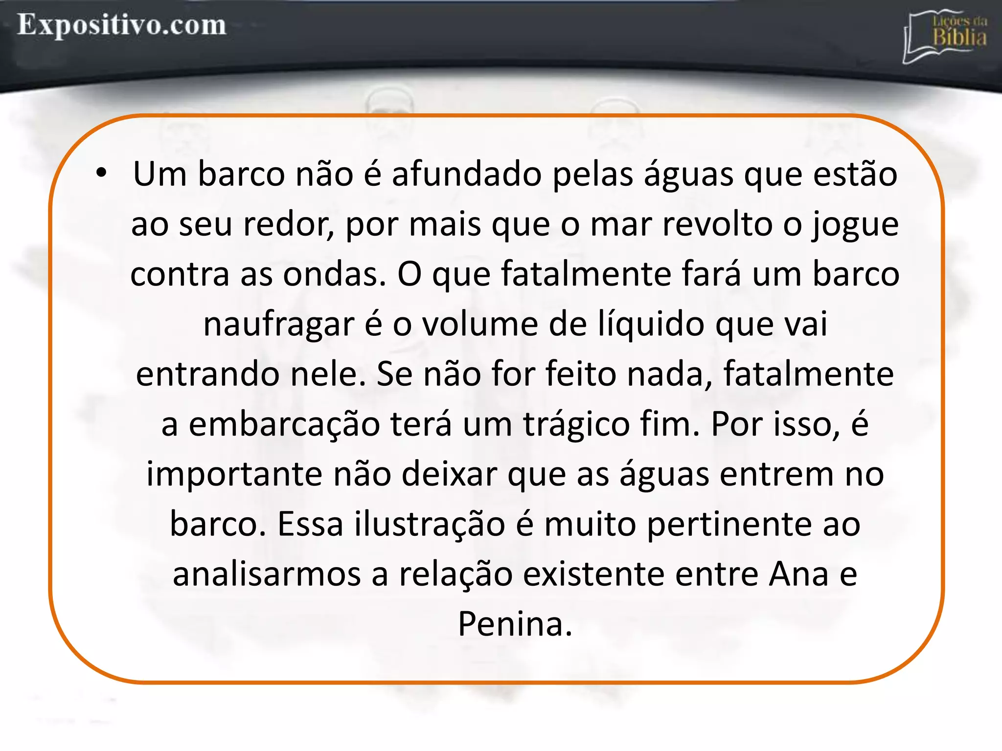 • Um barco não é afundado pelas águas que estão
ao seu redor, por mais que o mar revolto o jogue
contra as ondas. O que fatalmente fará um barco
naufragar é o volume de líquido que vai
entrando nele. Se não for feito nada, fatalmente
a embarcação terá um trágico fim. Por isso, é
importante não deixar que as águas entrem no
barco. Essa ilustração é muito pertinente ao
analisarmos a relação existente entre Ana e
Penina.
 