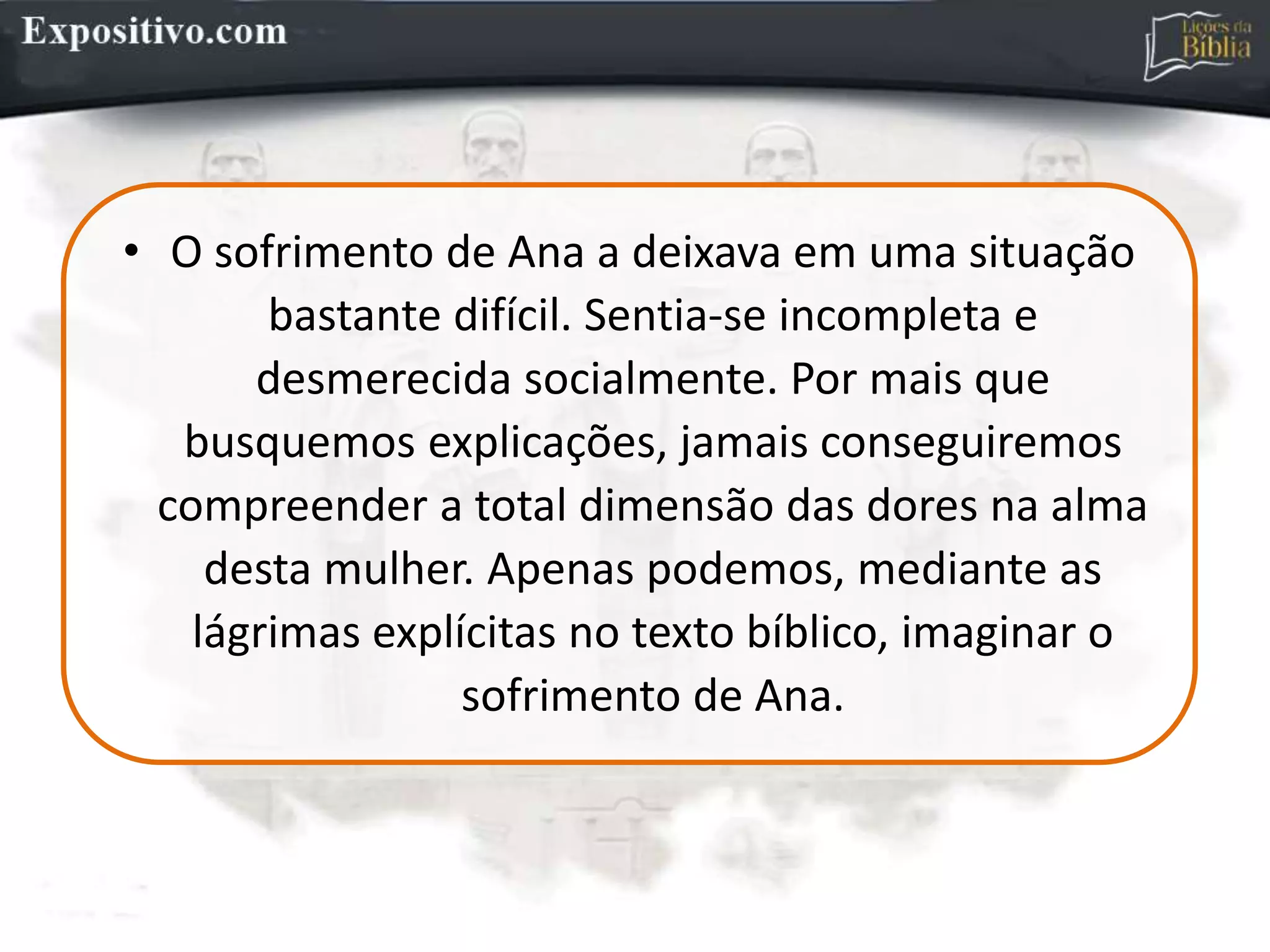 • O sofrimento de Ana a deixava em uma situação
bastante difícil. Sentia-se incompleta e
desmerecida socialmente. Por mais que
busquemos explicações, jamais conseguiremos
compreender a total dimensão das dores na alma
desta mulher. Apenas podemos, mediante as
lágrimas explícitas no texto bíblico, imaginar o
sofrimento de Ana.
 