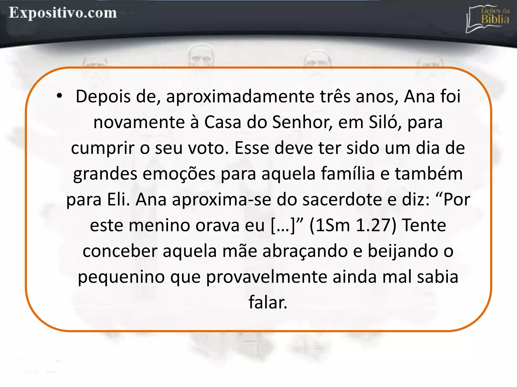 • Depois de, aproximadamente três anos, Ana foi
novamente à Casa do Senhor, em Siló, para
cumprir o seu voto. Esse deve ter sido um dia de
grandes emoções para aquela família e também
para Eli. Ana aproxima-se do sacerdote e diz: “Por
este menino orava eu […]” (1Sm 1.27) Tente
conceber aquela mãe abraçando e beijando o
pequenino que provavelmente ainda mal sabia
falar.
 