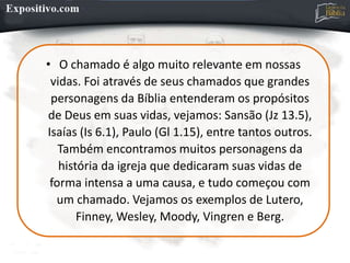 • O chamado é algo muito relevante em nossas
vidas. Foi através de seus chamados que grandes
personagens da Bíblia entenderam os propósitos
de Deus em suas vidas, vejamos: Sansão (Jz 13.5),
Isaías (Is 6.1), Paulo (Gl 1.15), entre tantos outros.
Também encontramos muitos personagens da
história da igreja que dedicaram suas vidas de
forma intensa a uma causa, e tudo começou com
um chamado. Vejamos os exemplos de Lutero,
Finney, Wesley, Moody, Vingren e Berg.
 