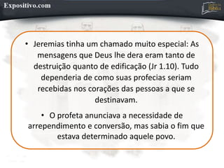 • Jeremias tinha um chamado muito especial: As
mensagens que Deus lhe dera eram tanto de
destruição quanto de edificação (Jr 1.10). Tudo
dependeria de como suas profecias seriam
recebidas nos corações das pessoas a que se
destinavam.
• O profeta anunciava a necessidade de
arrependimento e conversão, mas sabia o fim que
estava determinado aquele povo.
 