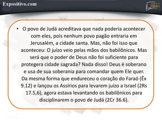 • O povo de Judá acreditava que nada poderia acontecer
com eles, pois nenhum povo pagão entraria em
Jerusalém, a cidade santa. Mas, não foi isso que
aconteceu: O juízo veio pelas mãos dos babilônicos. Mas
será que o poder de Deus não foi suficiente para
protegera cidade sagrada? Nada disso! Deus é soberano
e usa de sua soberania para comandar quem Ele quer.
Da mesma forma que endureceu o coração do Faraó (Êx
9.12) e lançou os Assírios para levarem juízo a Israel (2Rs
17.5,6), agora estava levantando os babilônicos para
disciplinarem o povo de Judá (2Cr 36.6).
 
