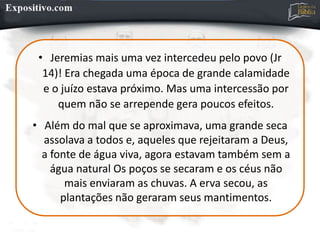 • Jeremias mais uma vez intercedeu pelo povo (Jr
14)! Era chegada uma época de grande calamidade
e o juízo estava próximo. Mas uma intercessão por
quem não se arrepende gera poucos efeitos.
• Além do mal que se aproximava, uma grande seca
assolava a todos e, aqueles que rejeitaram a Deus,
a fonte de água viva, agora estavam também sem a
água natural Os poços se secaram e os céus não
mais enviaram as chuvas. A erva secou, as
plantações não geraram seus mantimentos.
 