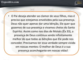 • O Pai deseja atender ao clamor de seus filhos, mas é
preciso que estejamos envolvidos pela sua presença.
Deus não quer apenas dar uma bênção, Ele quer que
gozemos de sua presença e vivamos cheios do Santo
Espírito. Assim como nos dias de Moisés (Êx 33), a
presença de Deus continua sendo infinitamente
melhor do que todas as bênçãos que Ele pode nos
conceder. Precisamos ter essa verdade sempre vivida
em nossas mentes: O melhor de Deus é a sua
presença aconchegante em nossas vidas!
 