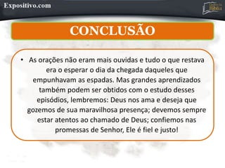 CONCLUSÃO
• As orações não eram mais ouvidas e tudo o que restava
era o esperar o dia da chegada daqueles que
empunhavam as espadas. Mas grandes aprendizados
também podem ser obtidos com o estudo desses
episódios, lembremos: Deus nos ama e deseja que
gozemos de sua maravilhosa presença; devemos sempre
estar atentos ao chamado de Deus; confiemos nas
promessas de Senhor, Ele é fiel e justo!
 