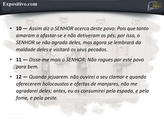 • 10 — Assim diz o SENHOR acerca deste povo: Pois que tanto
amaram o afastar-se e não detiveram os pés; por isso, o
SENHOR se não agrada deles, mas agora se lembrará da
maldade deles e visitará os seus pecados.
• 11 — Disse-me mais o SENHOR: Não rogues por este povo
para bem.
• 12 — Quando jejuarem. não ouvirei o seu clamor e quando
oferecerem holocaustos e ofertas de manjares, não me
agradarei deles; antes, eu os consumirei pela espada, e pela
fome, e pela peste.
 