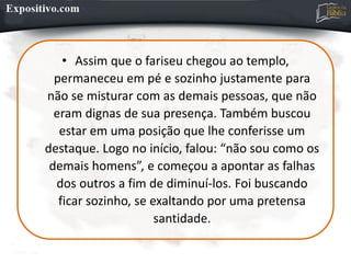 • Assim que o fariseu chegou ao templo,
permaneceu em pé e sozinho justamente para
não se misturar com as demais pessoas, que não
eram dignas de sua presença. Também buscou
estar em uma posição que lhe conferisse um
destaque. Logo no início, falou: “não sou como os
demais homens”, e começou a apontar as falhas
dos outros a fim de diminuí-los. Foi buscando
ficar sozinho, se exaltando por uma pretensa
santidade.
 