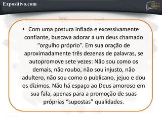 • Com uma postura inflada e excessivamente
confiante, buscava adorar a um deus chamado
“orgulho próprio”. Em sua oração de
aproximadamente três dezenas de palavras, se
autopromove sete vezes: Não sou como os
demais, não roubo, não sou injusto, não
adultero, não sou como o publicano, jejuo e dou
os dízimos. Não há espaço ao Deus amoroso em
sua fala, apenas para a promoção de suas
próprias “supostas” qualidades.
 