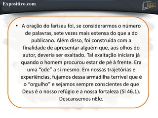 • A oração do fariseu foi, se considerarmos o número
de palavras, sete vezes mais extensa do que a do
publicano. Além disso, foi construída com a
finalidade de apresentar alguém que, aos olhos do
autor, deveria ser exaltado. Tal exaltação iniciara já
quando o homem procurou estar de pé à frente. Era
uma “ode” a si mesmo. Em nossas trajetórias e
experiências, fujamos dessa armadilha terrível que é
o “orgulho” e sejamos sempre conscientes de que
Deus é o nosso refúgio e a nossa fortaleza (Sl 46.1).
Descansemos nEle.
 