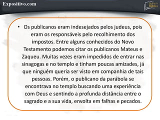 • Os publicanos eram indesejados pelos judeus, pois
eram os responsáveis pelo recolhimento dos
impostos. Entre alguns conhecidos do Novo
Testamento podemos citar os publicanos Mateus e
Zaqueu. Muitas vezes eram impedidos de entrar nas
sinagogas e no templo e tinham poucas amizades, já
que ninguém queria ser visto em companhia de tais
pessoas. Porém, o publicano da parábola se
encontrava no templo buscando uma experiência
com Deus e sentindo a profunda distância entre o
sagrado e a sua vida, envolta em falhas e pecados.
 