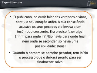 • O publicano, ao ouvir falar das verdades divinas,
sentiu o seu coração arder. A sua consciência
acusava os seus pecados e o levava a um
incômodo crescente. Era preciso fazer algo!
Enfim, para onde ir? Não havia para onde fugir
nem onde se esconder, só havia uma
possibilidade: Deus!
• Quando o homem se percebe pecador, tem início
o processo que o deixará pronto para ser
finalmente salvo.
 