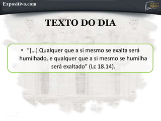 TEXTO DO DIA
• “[…] Qualquer que a si mesmo se exalta será
humilhado, e qualquer que a si mesmo se humilha
será exaltado” (Lc 18.14).
 