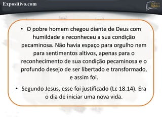 • O pobre homem chegou diante de Deus com
humildade e reconheceu a sua condição
pecaminosa. Não havia espaço para orgulho nem
para sentimentos altivos, apenas para o
reconhecimento de sua condição pecaminosa e o
profundo desejo de ser libertado e transformado,
e assim foi.
• Segundo Jesus, esse foi justificado (Lc 18.14). Era
o dia de iniciar uma nova vida.
 