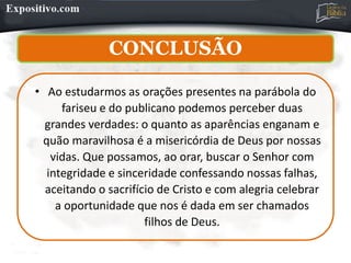 CONCLUSÃO
• Ao estudarmos as orações presentes na parábola do
fariseu e do publicano podemos perceber duas
grandes verdades: o quanto as aparências enganam e
quão maravilhosa é a misericórdia de Deus por nossas
vidas. Que possamos, ao orar, buscar o Senhor com
integridade e sinceridade confessando nossas falhas,
aceitando o sacrifício de Cristo e com alegria celebrar
a oportunidade que nos é dada em ser chamados
filhos de Deus.
 