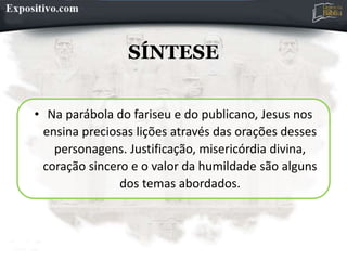 SÍNTESE
• Na parábola do fariseu e do publicano, Jesus nos
ensina preciosas lições através das orações desses
personagens. Justificação, misericórdia divina,
coração sincero e o valor da humildade são alguns
dos temas abordados.
 