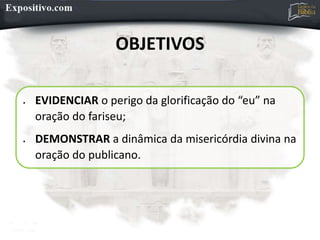 OBJETIVOS
 EVIDENCIAR o perigo da glorificação do “eu” na
oração do fariseu;
 DEMONSTRAR a dinâmica da misericórdia divina na
oração do publicano.
 