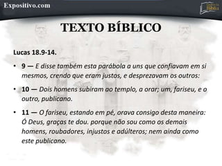 TEXTO BÍBLICO
Lucas 18.9-14.
• 9 — E disse também esta parábola a uns que confiavam em si
mesmos, crendo que eram justos, e desprezavam os outros:
• 10 — Dois homens subiram ao templo, a orar; um, fariseu, e o
outro, publicano.
• 11 — O fariseu, estando em pé, orava consigo desta maneira:
Ó Deus, graças te dou. porque não sou como os demais
homens, roubadores, injustos e adúlteros; nem ainda como
este publicano.
 